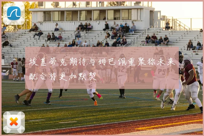 埃基蒂克期待与姆巴佩重聚称未来配合将更加默契