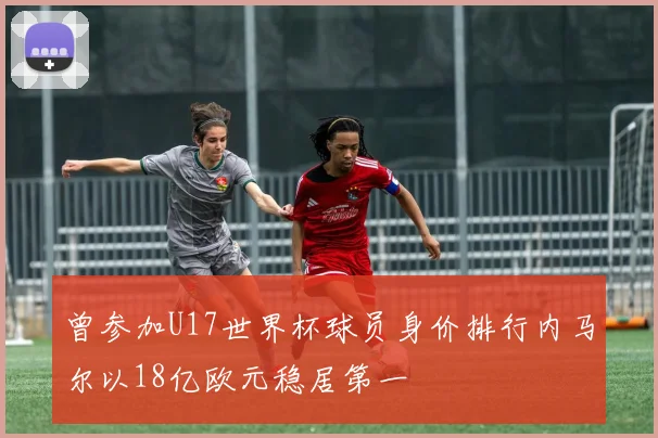 曾参加U17世界杯球员身价排行内马尔以18亿欧元稳居第一