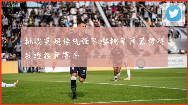 挑战英超传统强队樱桃军团蓄势待发迎接新赛季