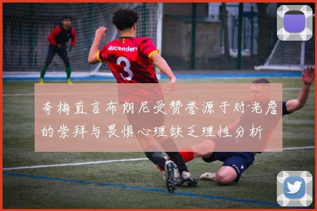 夸梅直言布朗尼受赞誉源于对老詹的崇拜与畏惧心理缺乏理性分析