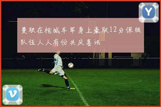 曼联在枪城车军身上豪取12分保级队伍人人有份共庆喜讯