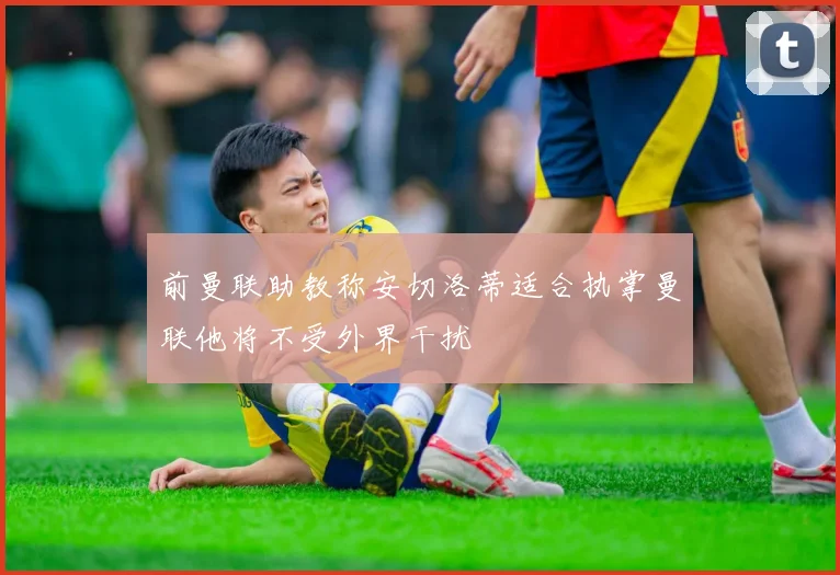 前曼联助教称安切洛蒂适合执掌曼联他将不受外界干扰
