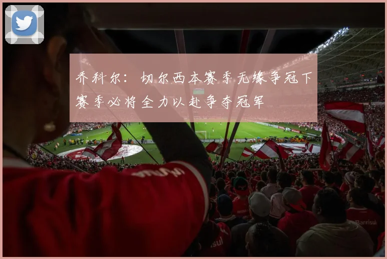 乔科尔:切尔西本赛季无缘争冠下赛季必将全力以赴争夺冠军