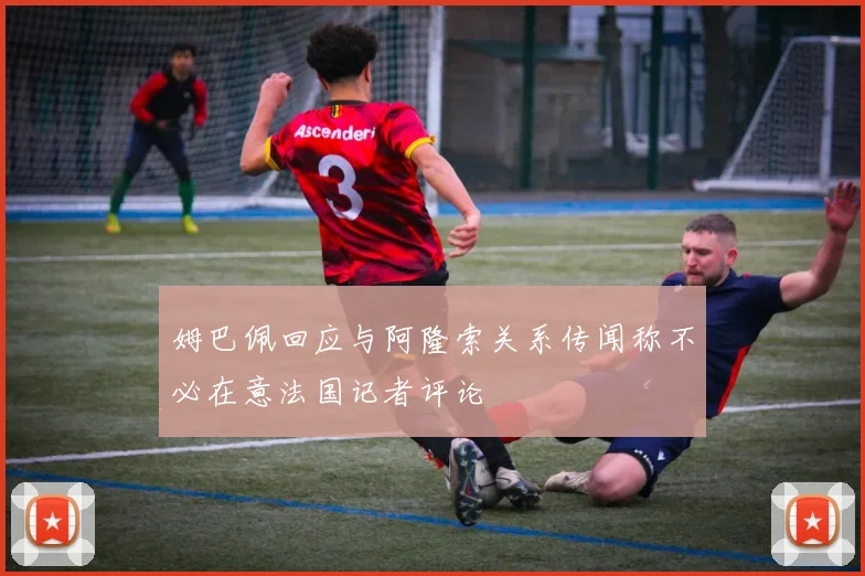 姆巴佩回应与阿隆索关系传闻称不必在意法国记者评论