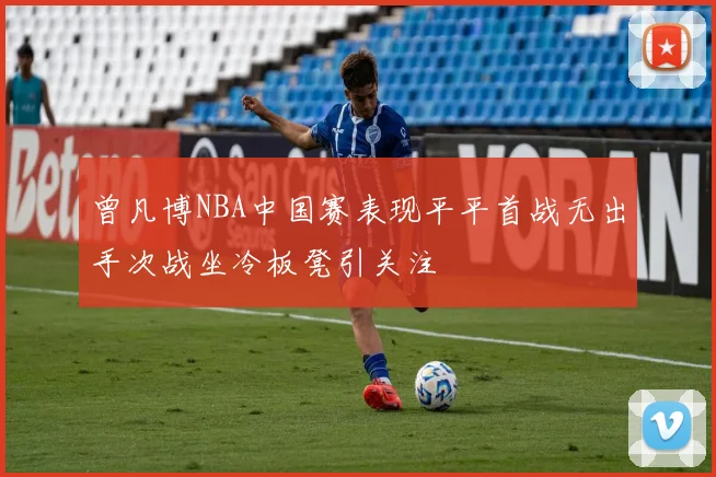 曾凡博NBA中国赛表现平平首战无出手次战坐冷板凳引关注