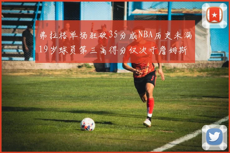 弗拉格单场狂砍35分成NBA历史未满19岁球员第三高得分仅次于詹姆斯