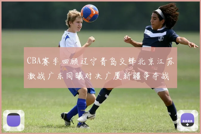 CBA赛季回顾辽宁青岛交锋北京江苏激战广东同曦对决广厦新疆争夺战精彩纷呈