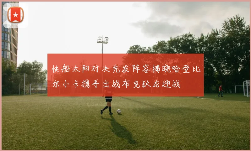 快船太阳对决先发阵容揭晓哈登比尔小卡携手出战布克狄龙迎战