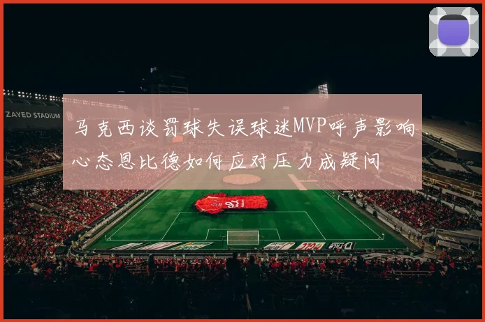 马克西谈罚球失误球迷MVP呼声影响心态恩比德如何应对压力成疑问
