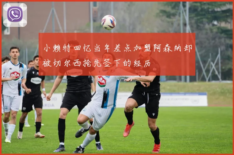 小赖特回忆当年差点加盟阿森纳却被切尔西抢先签下的经历
