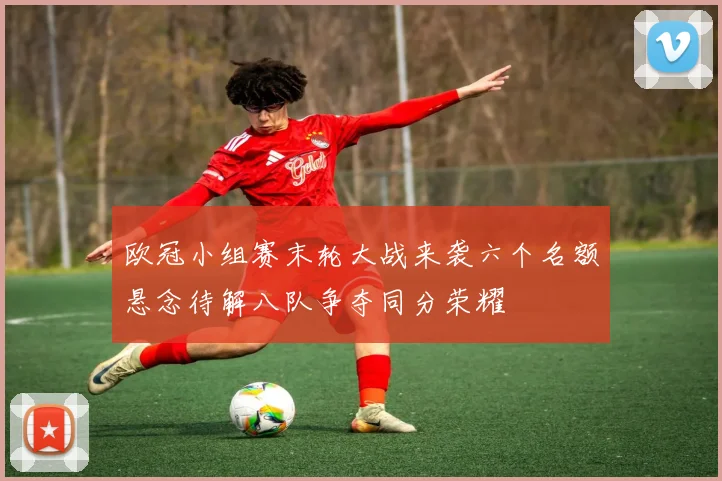 欧冠小组赛末轮大战来袭六个名额悬念待解八队争夺同分荣耀
