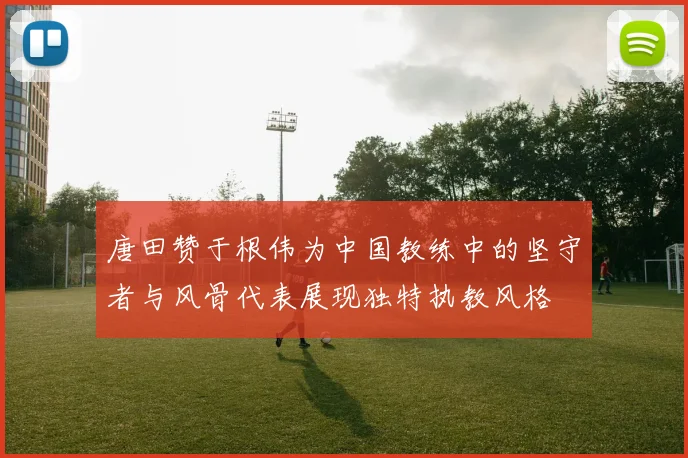 唐田赞于根伟为中国教练中的坚守者与风骨代表展现独特执教风格