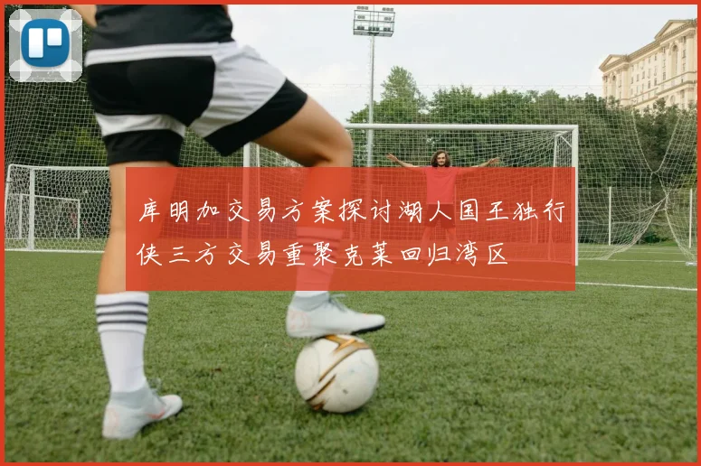 库明加交易方案探讨湖人国王独行侠三方交易重聚克莱回归湾区