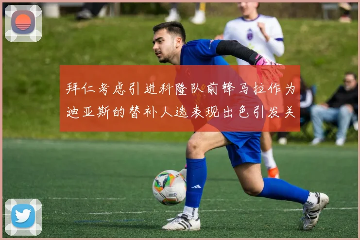 拜仁考虑引进科隆队前锋马拉作为迪亚斯的替补人选表现出色引发关注