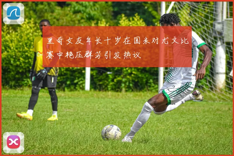 里奇女友年长十岁在国米对尤文比赛中艳压群芳引发热议