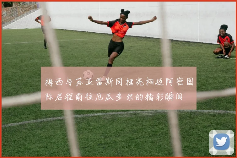 梅西与苏亚雷斯同框亮相迈阿密国际启程前往厄瓜多尔的精彩瞬间