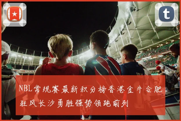 NBL常规赛最新积分榜香港金牛合肥狂风长沙勇胜强势领跑前列