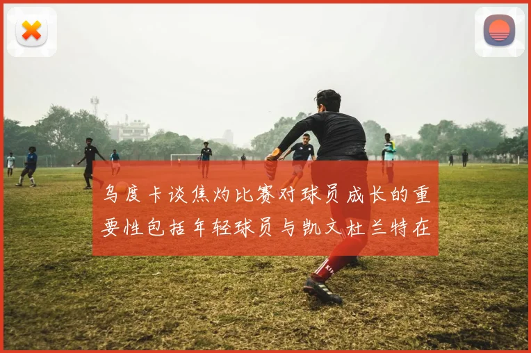 乌度卡谈焦灼比赛对球员成长的重要性包括年轻球员与凯文杜兰特在内
